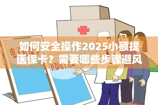 如何安全操作2025小额提医保卡？需要哪些步骤避风险？
